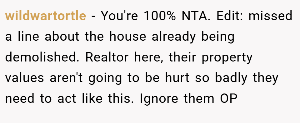 wildwartortle − You're 100% NTA. Edit: missed a line about the house already being demolished. Realtor here, their property values aren't going to be hurt so badly they need to act like this. Ignore them OP