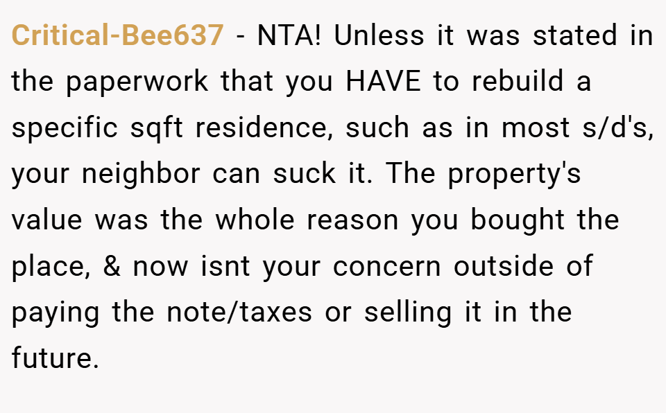 Critical-Bee637 − NTA! Unless it was stated in the paperwork that you HAVE to rebuild a specific sqft residence, such as in most s/d's, your neighbor can suck it. The property's value was the whole reason you bought the place, & now isnt your concern outside of paying the note/taxes or selling it in the future.