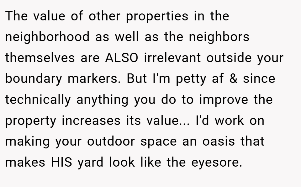 The value of other properties in the neighborhood as well as the neighbors themselves are ALSO irrelevant outside your boundary markers. But I'm petty af & since technically anything you do to improve the property increases its value... I'd work on making your outdoor space an oasis that makes HIS yard look like the eyesore.