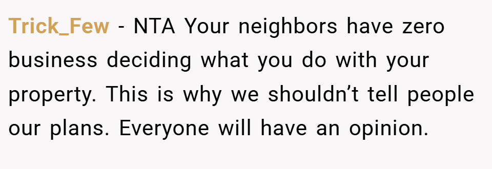 Trick_Few − NTA Your neighbors have zero business deciding what you do with your property. This is why we shouldn’t tell people our plans. Everyone will have an opinion.