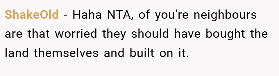 ShakeOld − Haha NTA, of you're neighbours are that worried they should have bought the land themselves and built on it.