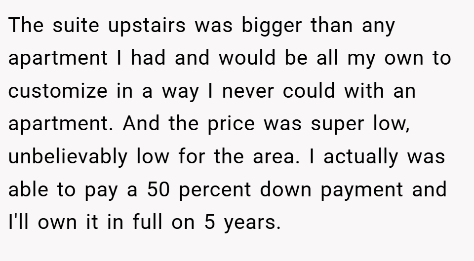 The suite upstairs was bigger than any apartment I had and would be all my own to customize in a way I never could with an apartment. And the price was super low, unbelievably low for the area. I actually was able to pay a 50 percent down payment and I'll own it in full on 5 years.