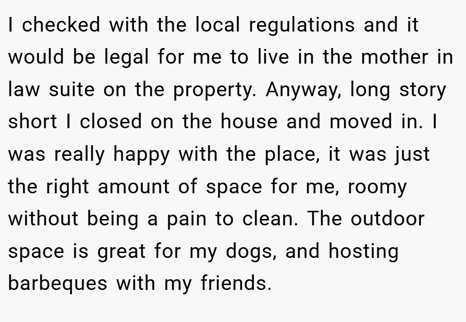I checked with the local regulations and it would be legal for me to live in the mother in law suite on the property. Anyway, long story short I closed on the house and moved in. I was really happy with the place, it was just the right amount of space for me, roomy without being a pain to clean. The outdoor space is great for my dogs, and hosting barbeques with my friends.