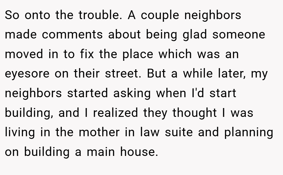 So onto the trouble. A couple neighbors made comments about being glad someone moved in to fix the place which was an eyesore on their street. But a while later, my neighbors started asking when I'd start building, and I realized they thought I was living in the mother in law suite and planning on building a main house.