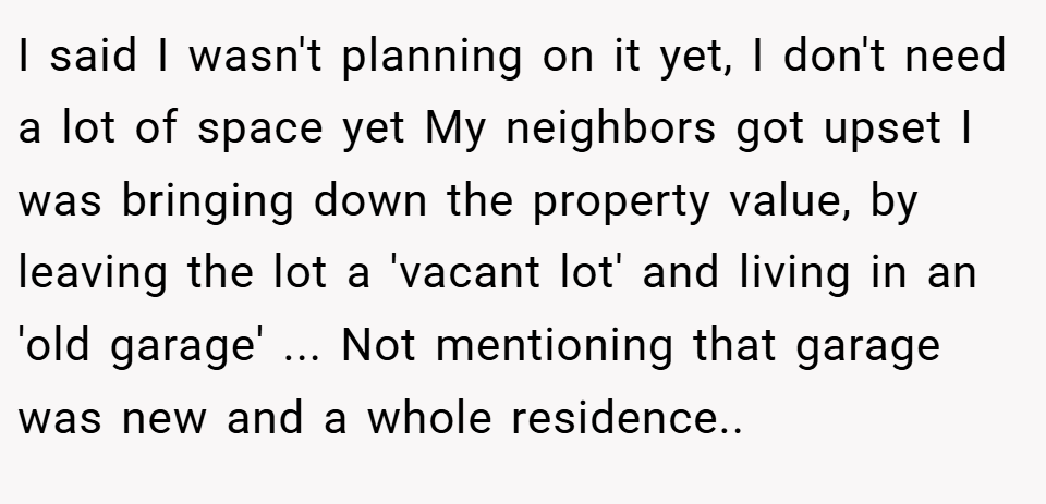 I said I wasn't planning on it yet, I don't need a lot of space yet My neighbors got upset I was bringing down the property value, by leaving the lot a 'vacant lot' and living in an 'old garage' ... Not mentioning that garage was new and a whole residence..