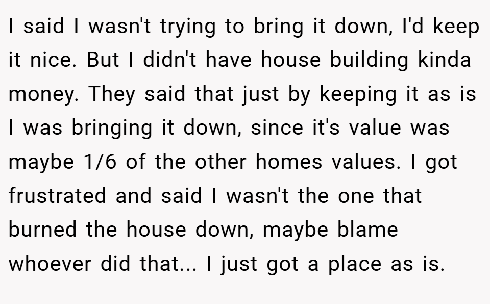I said I wasn't trying to bring it down, I'd keep it nice. But I didn't have house building kinda money. They said that just by keeping it as is I was bringing it down, since it's value was maybe 1/6 of the other homes values. I got frustrated and said I wasn't the one that burned the house down, maybe blame whoever did that... I just got a place as is.
