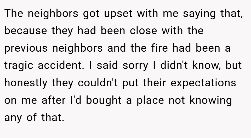 The neighbors got upset with me saying that, because they had been close with the previous neighbors and the fire had been a tragic accident. I said sorry I didn't know, but honestly they couldn't put their expectations on me after I'd bought a place not knowing any of that.