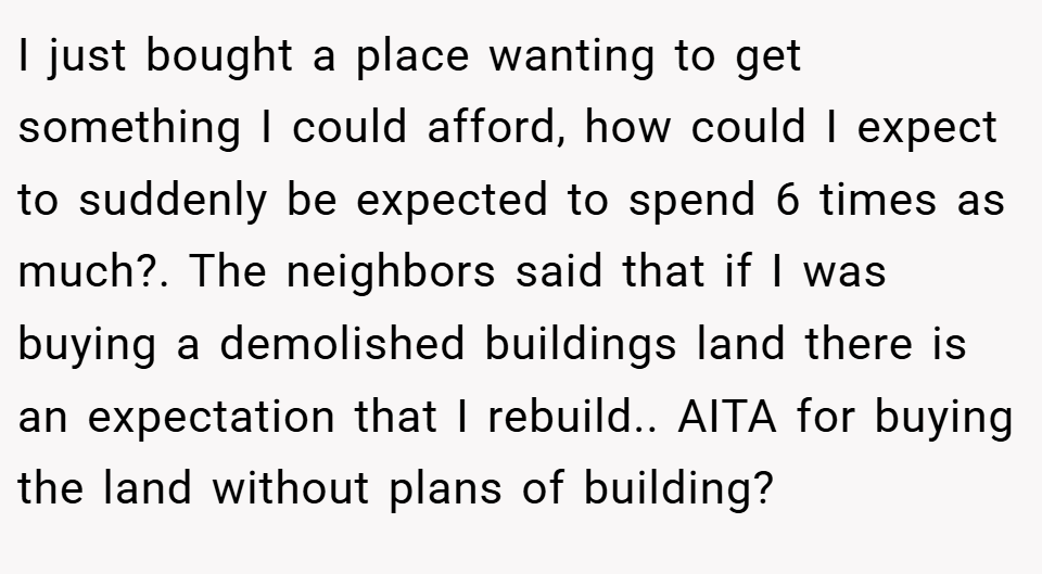I just bought a place wanting to get something I could afford, how could I expect to suddenly be expected to spend 6 times as much?. The neighbors said that if I was buying a demolished buildings land there is an expectation that I rebuild.. AITA for buying the land without plans of building?