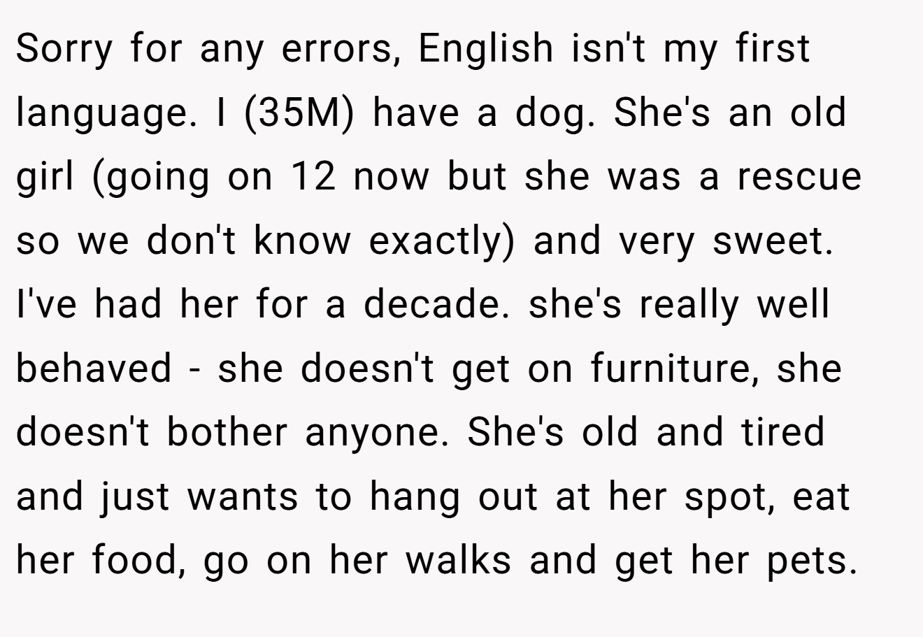 Sorry for any errors, English isn't my first language. I (35M) have a dog. She's an old girl (going on 12 now but she was a rescue so we don't know exactly) and very sweet. I've had her for a decade. she's really well behaved - she doesn't get on furniture, she doesn't bother anyone. She's old and tired and just wants to hang out at her spot, eat her food, go on her walks and get her pets.