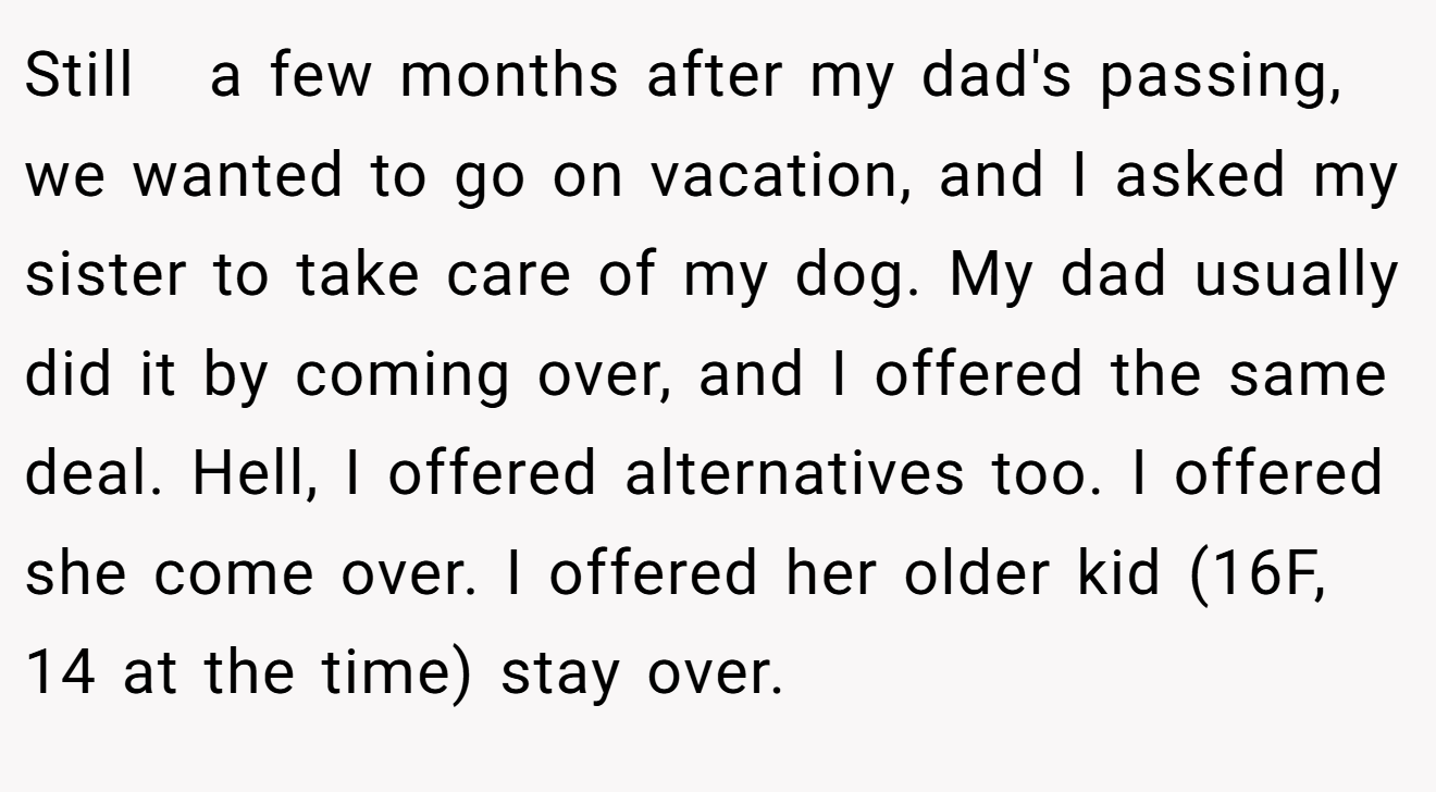 Still   a few months after my dad's passing, we wanted to go on vacation, and I asked my sister to take care of my dog. My dad usually did it by coming over, and I offered the same deal. Hell, I offered alternatives too. I offered she come over. I offered her older kid (16F, 14 at the time) stay over.