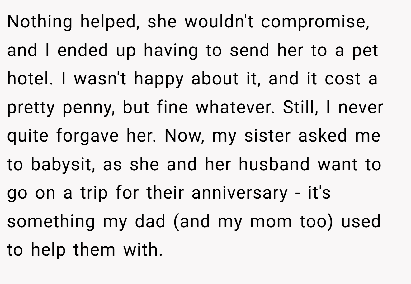 Nothing helped, she wouldn't compromise, and I ended up having to send her to a pet hotel. I wasn't happy about it, and it cost a pretty penny, but fine whatever. Still, I never quite forgave her. Now, my sister asked me to babysit, as she and her husband want to go on a trip for their anniversary - it's something my dad (and my mom too) used to help them with.