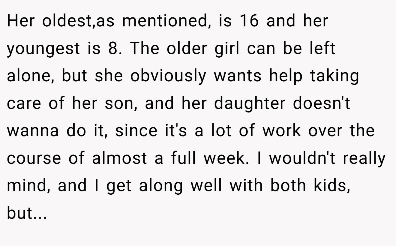 Her oldest,as mentioned, is 16 and her youngest is 8. The older girl can be left alone, but she obviously wants help taking care of her son, and her daughter doesn't wanna do it, since it's a lot of work over the course of almost a full week. I wouldn't really mind, and I get along well with both kids, but...