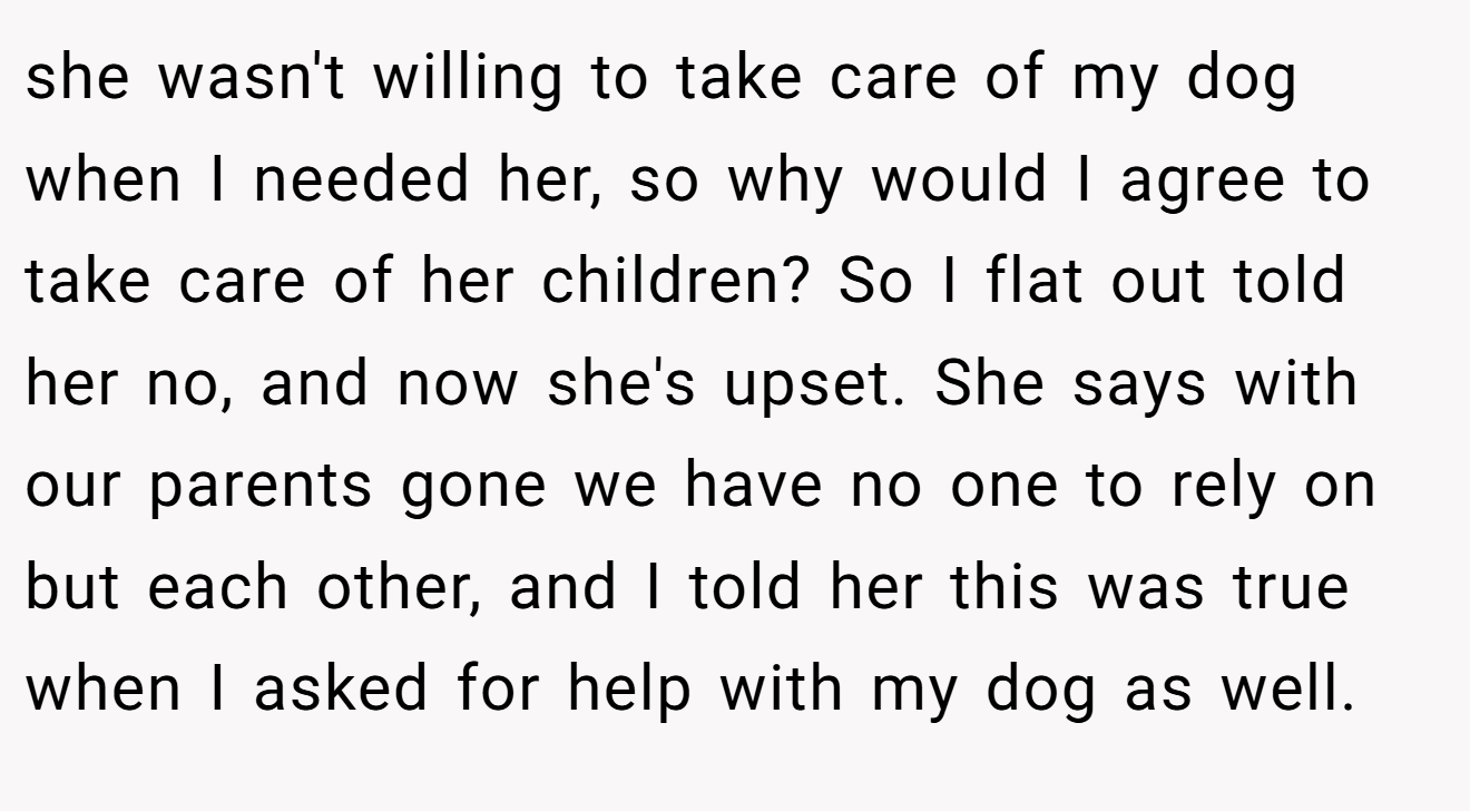 she wasn't willing to take care of my dog when I needed her, so why would I agree to take care of her children? So I flat out told her no, and now she's upset. She says with our parents gone we have no one to rely on but each other, and I told her this was true when I asked for help with my dog as well.
