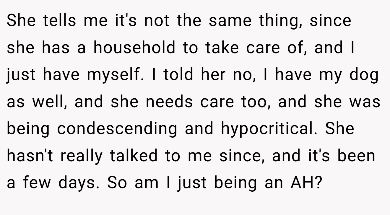 She tells me it's not the same thing, since she has a household to take care of, and I just have myself. I told her no, I have my dog as well, and she needs care too, and she was being condescending and hypocritical. She hasn't really talked to me since, and it's been a few days. So am I just being an AH?