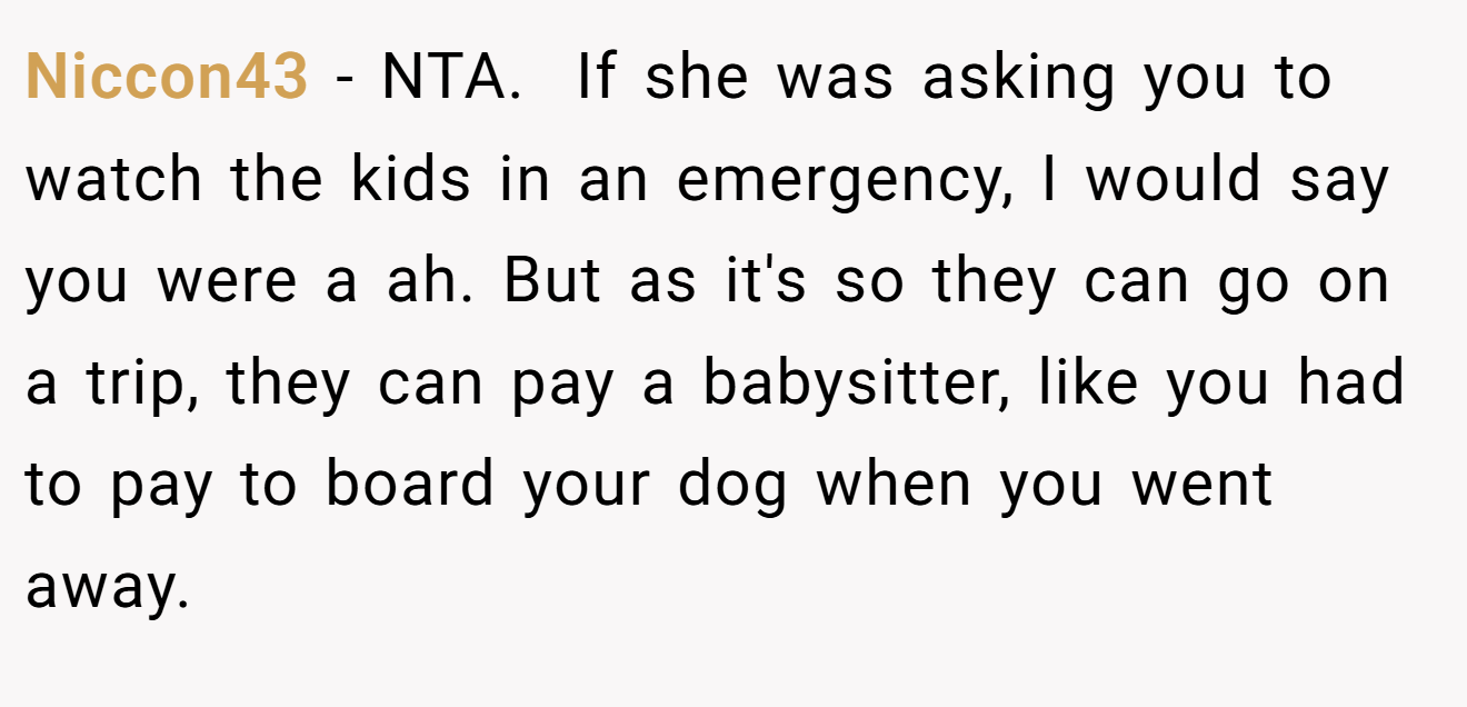 Niccon43 - NTA.  If she was asking you to watch the kids in an emergency, I would say you were a ah. But as it's so they can go on a trip, they can pay a babysitter, like you had to pay to board your dog when you went away. 