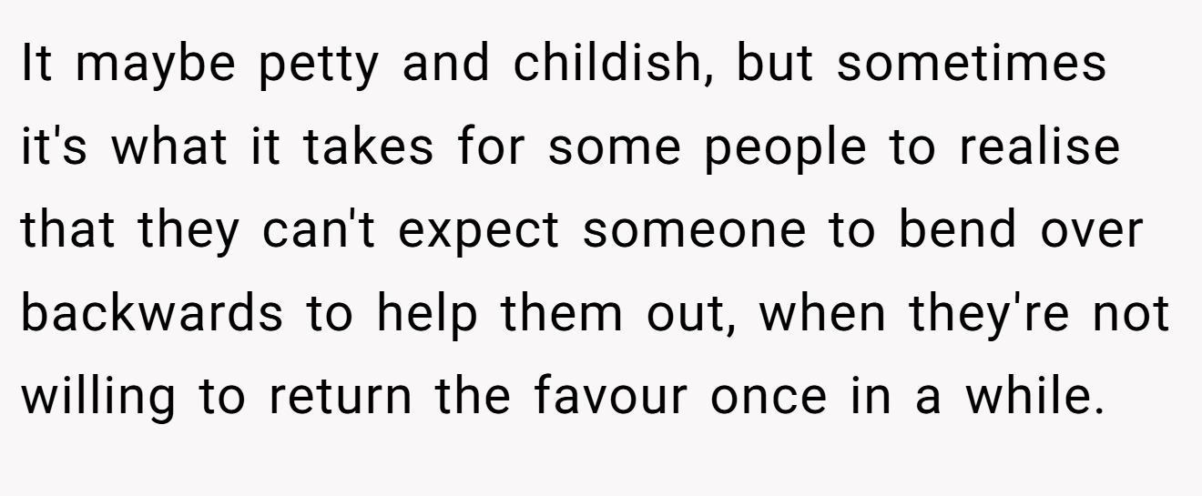 It maybe petty and childish, but sometimes it's what it takes for some people to realise that they can't expect someone to bend over backwards to help them out, when they're not willing to return the favour once in a while.