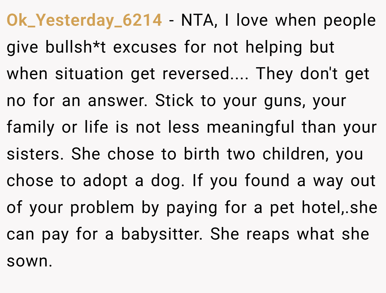 Ok_Yesterday_6214 - NTA, I love when people give bullsh*t excuses for not helping but when situation get reversed.... They don't get no for an answer. Stick to your guns, your family or life is not less meaningful than your sisters. She chose to birth two children, you chose to adopt a dog. If you found a way out of your problem by paying for a pet hotel,.she can pay for a babysitter. She reaps what she sown.