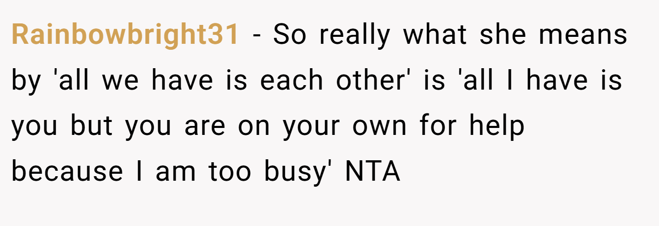 Rainbowbright31 - So really what she means by 'all we have is each other' is 'all I have is you but you are on your own for help because I am too busy' NTA