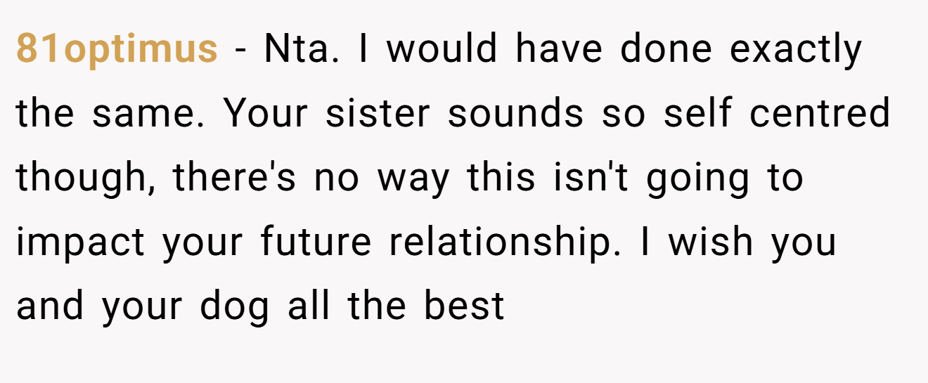 81optimus - Nta. I would have done exactly the same. Your sister sounds so self centred though, there's no way this isn't going to impact your future relationship. I wish you and your dog all the best
