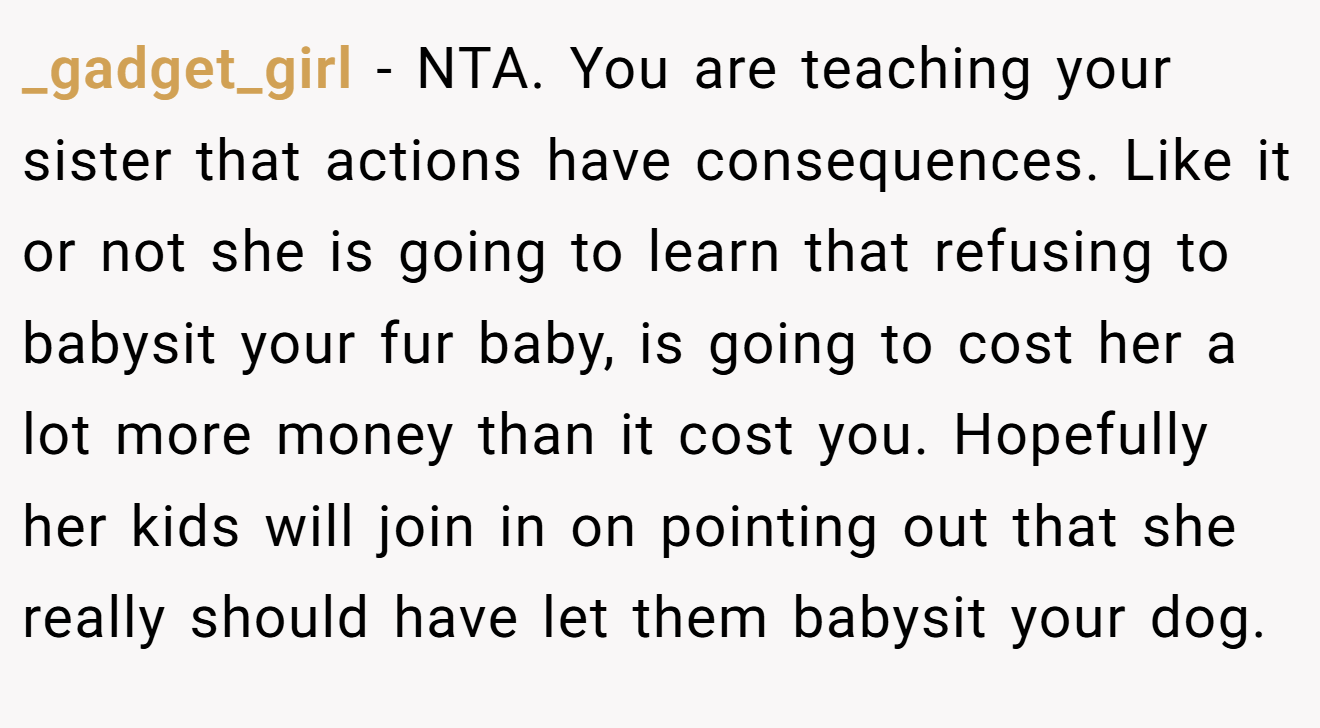 _gadget_girl - NTA. You are teaching your sister that actions have consequences. Like it or not she is going to learn that refusing to babysit your fur baby, is going to cost her a lot more money than it cost you. Hopefully her kids will join in on pointing out that she really should have let them babysit your dog.