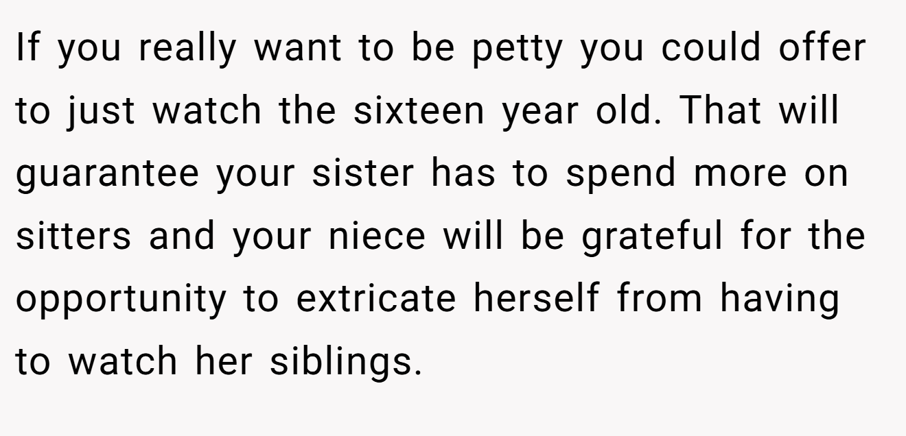If you really want to be petty you could offer to just watch the sixteen year old. That will guarantee your sister has to spend more on sitters and your niece will be grateful for the opportunity to extricate herself from having to watch her siblings.