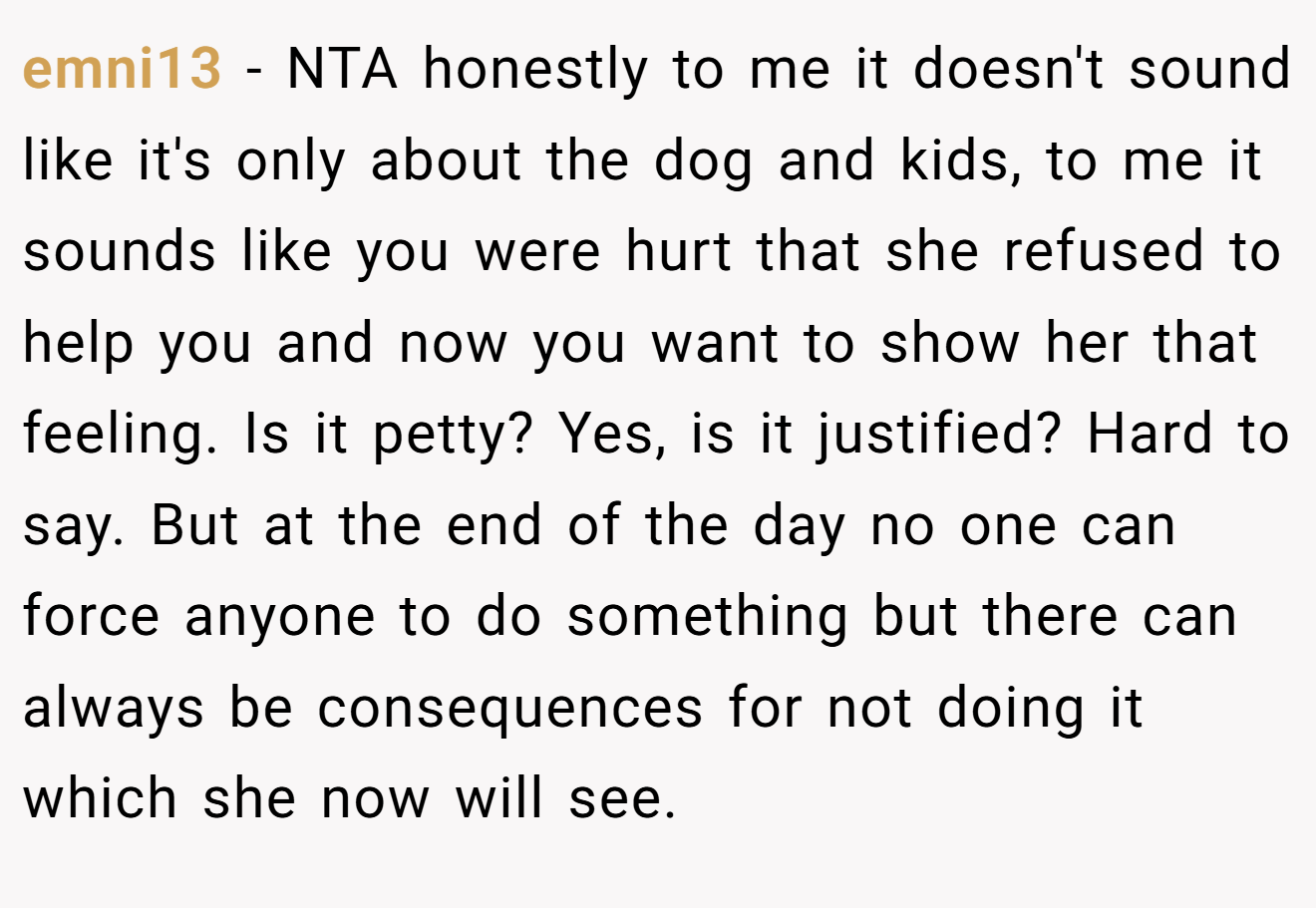 emni13 - NTA honestly to me it doesn't sound like it's only about the dog and kids, to me it sounds like you were hurt that she refused to help you and now you want to show her that feeling. Is it petty? Yes, is it justified? Hard to say. But at the end of the day no one can force anyone to do something but there can always be consequences for not doing it which she now will see.