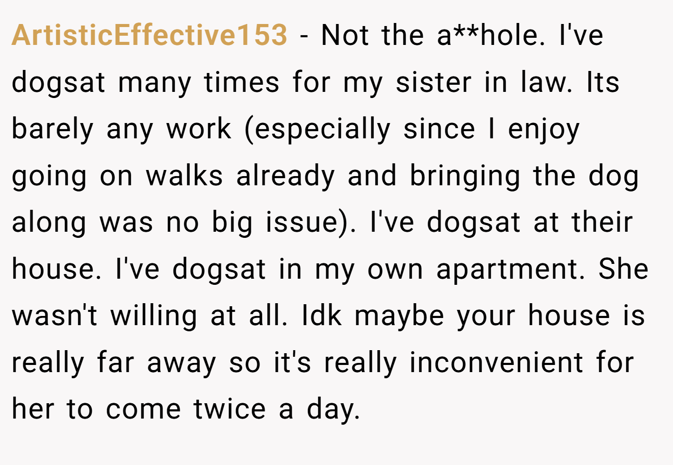 ArtisticEffective153 - Not the a**hole. I've dogsat many times for my sister in law. Its barely any work (especially since I enjoy going on walks already and bringing the dog along was no big issue). I've dogsat at their house. I've dogsat in my own apartment. She wasn't willing at all. Idk maybe your house is really far away so it's really inconvenient for her to come twice a day.