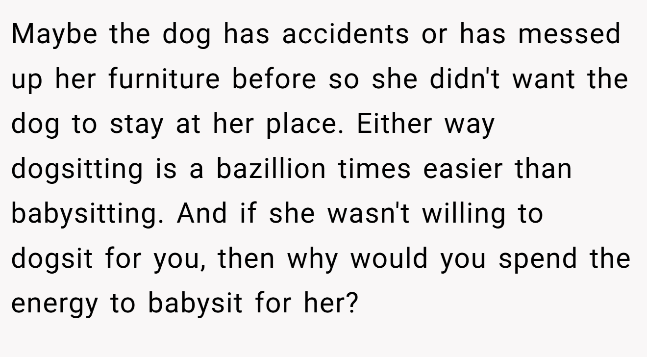 Maybe the dog has accidents or has messed up her furniture before so she didn't want the dog to stay at her place. Either way dogsitting is a bazillion times easier than babysitting. And if she wasn't willing to dogsit for you, then why would you spend the energy to babysit for her?