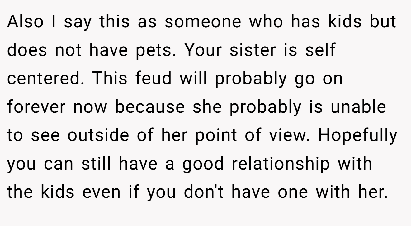 Also I say this as someone who has kids but does not have pets. Your sister is self centered. This feud will probably go on forever now because she probably is unable to see outside of her point of view. Hopefully you can still have a good relationship with the kids even if you don't have one with her.