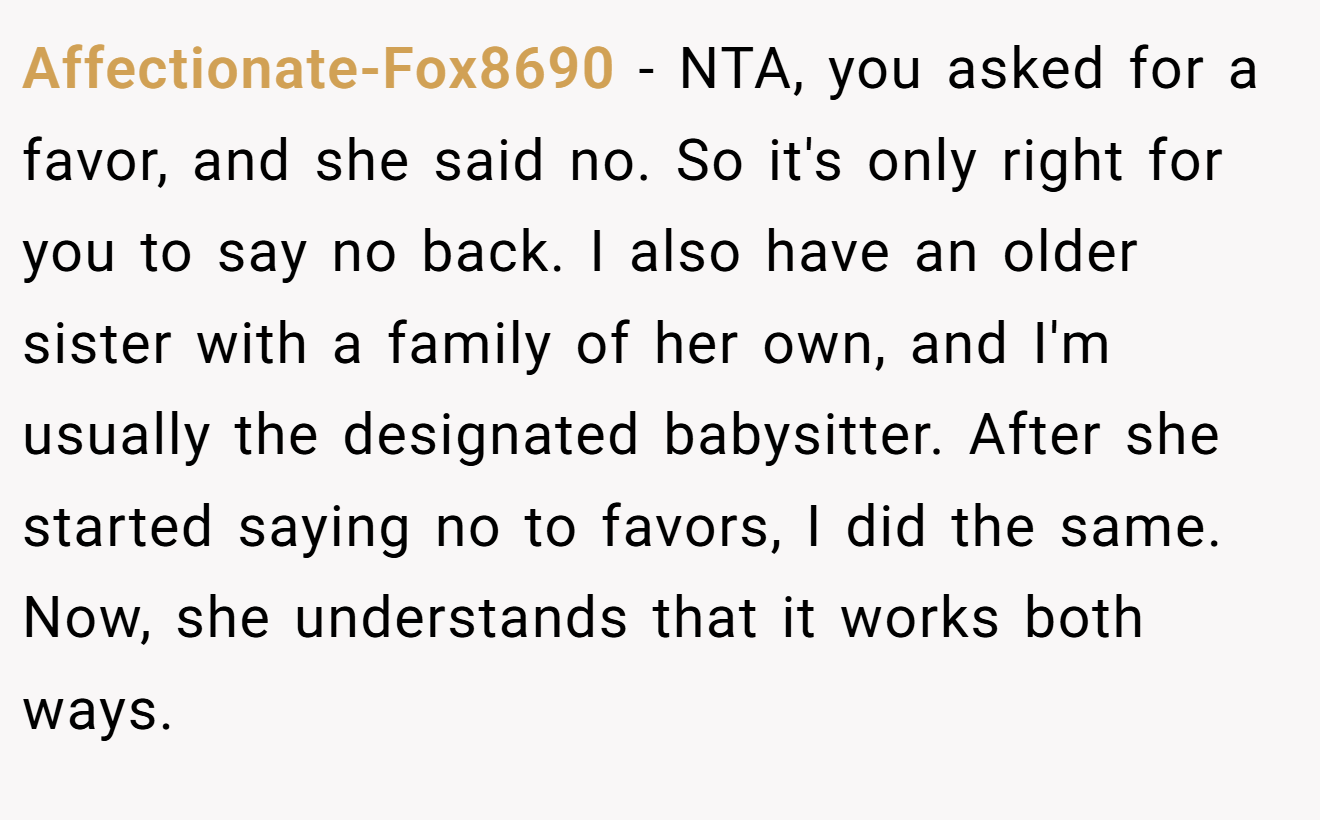 Affectionate-Fox8690 - NTA, you asked for a favor, and she said no. So it's only right for you to say no back. I also have an older sister with a family of her own, and I'm usually the designated babysitter. After she started saying no to favors, I did the same. Now, she understands that it works both ways.