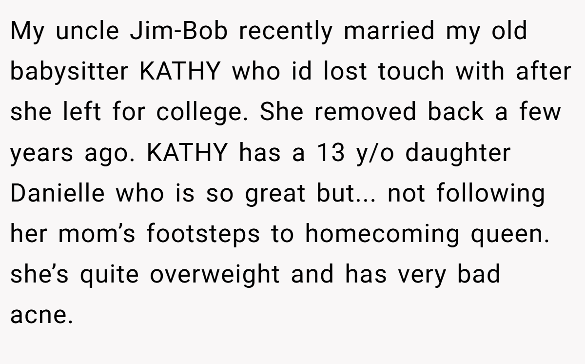 My uncle Jim-Bob recently married my old babysitter KATHY who id lost touch with after she left for college. She removed back a few years ago. KATHY has a 13 y/o daughter Danielle who is so great but... not following her mom’s footsteps to homecoming queen. she’s quite overweight and has very bad acne.