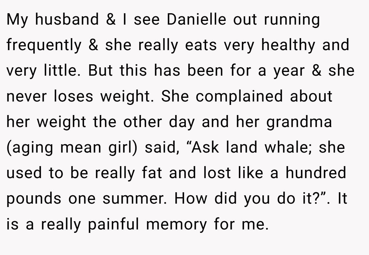 My husband & I see Danielle out running frequently & she really eats very healthy and very little. But this has been for a year & she never loses weight. She complained about her weight the other day and her grandma (aging mean girl) said, “Ask land whale; she used to be really fat and lost like a hundred pounds one summer. How did you do it?”. It is a really painful memory for me.
