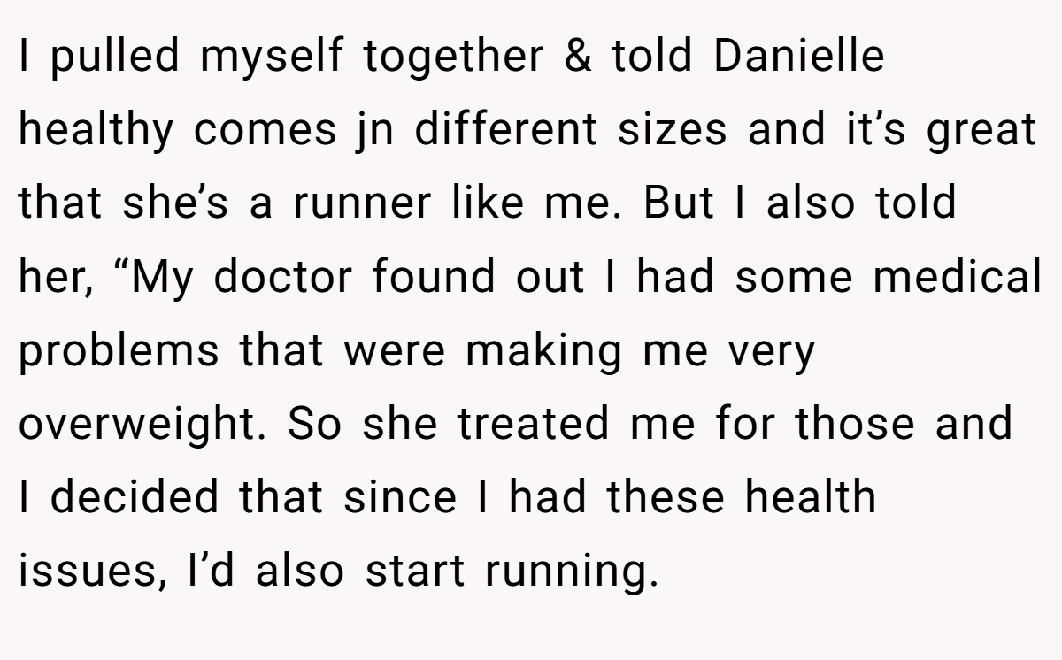 I pulled myself together & told Danielle healthy comes jn different sizes and it’s great that she’s a runner like me. But I also told her, “My doctor found out I had some medical problems that were making me very overweight. So she treated me for those and I decided that since I had these health issues, I’d also start running.