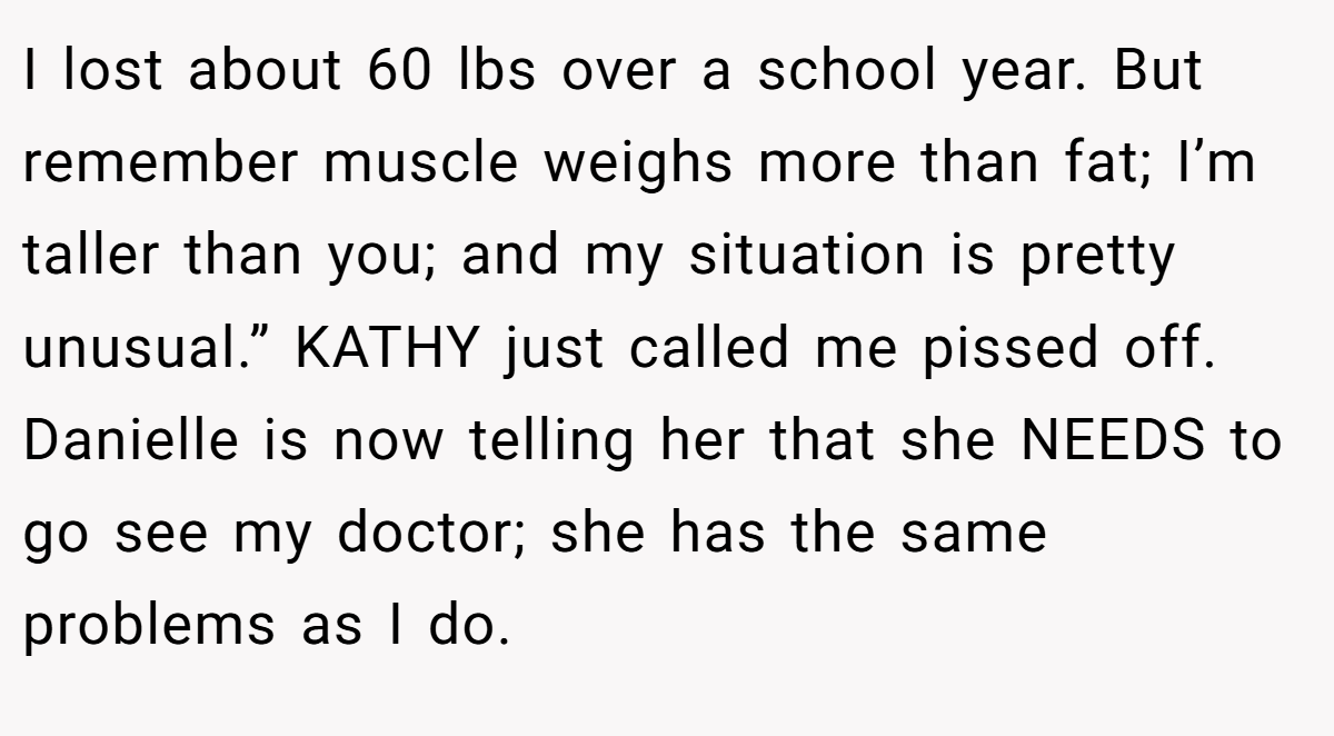I lost about 60 lbs over a school year. But remember muscle weighs more than fat; I’m taller than you; and my situation is pretty unusual.” KATHY just called me pissed off. Danielle is now telling her that she NEEDS to go see my doctor; she has the same problems as I do.