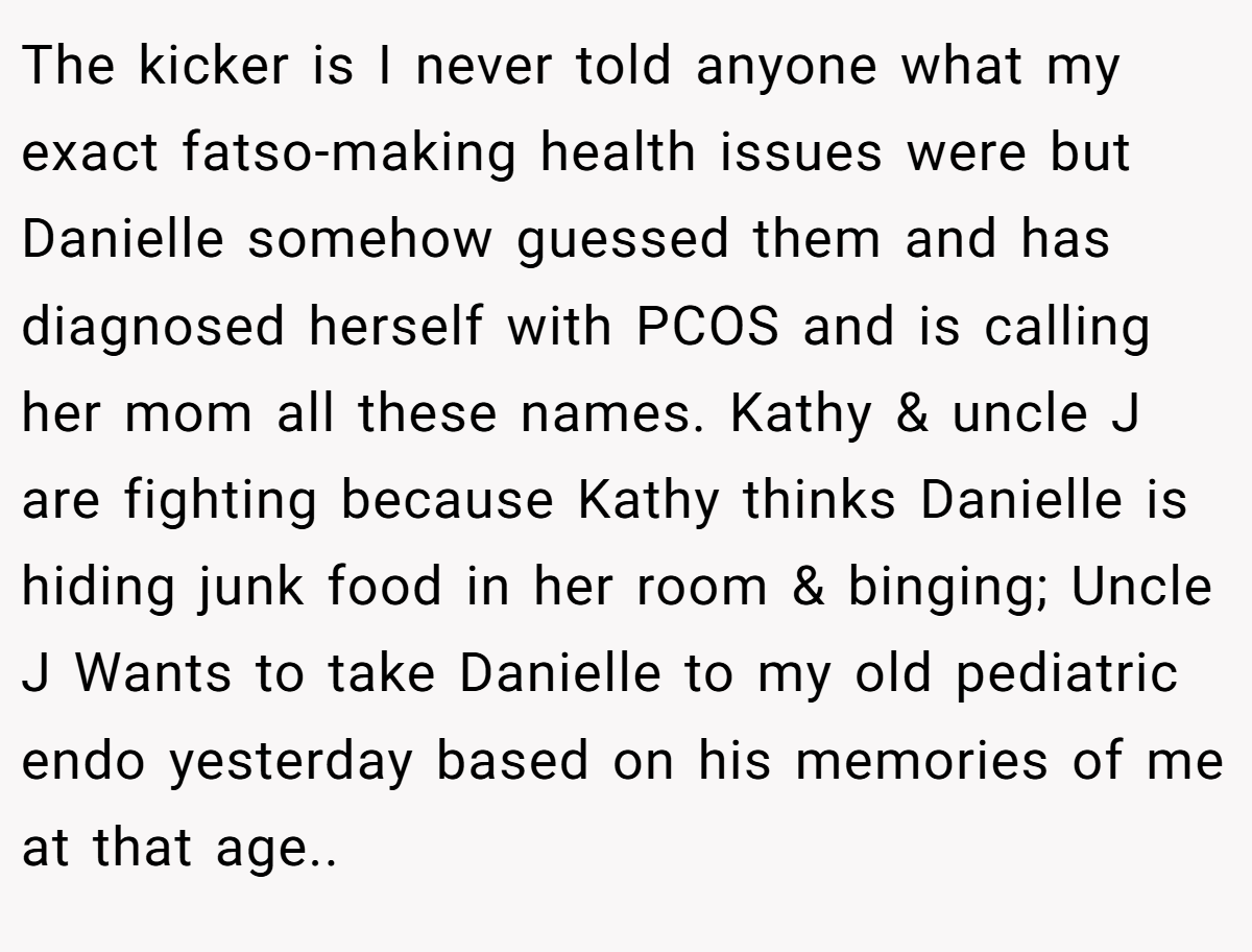 The kicker is I never told anyone what my exact fatso-making health issues were but Danielle somehow guessed them and has diagnosed herself with PCOS and is calling her mom all these names. Kathy & uncle J are fighting because Kathy thinks Danielle is hiding junk food in her room & binging; Uncle J Wants to take Danielle to my old pediatric endo yesterday based on his memories of me at that age..