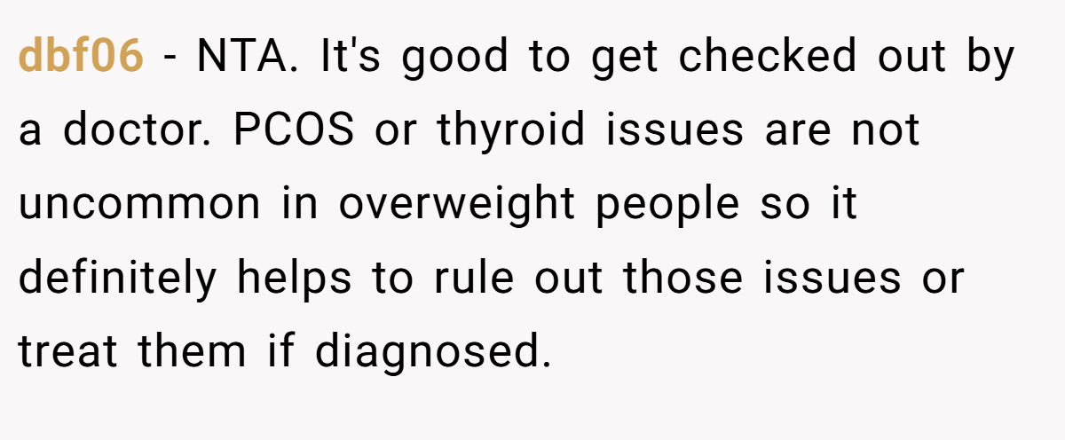 dbf06 - NTA. It's good to get checked out by a doctor. PCOS or thyroid issues are not uncommon in overweight people so it definitely helps to rule out those issues or treat them if diagnosed.