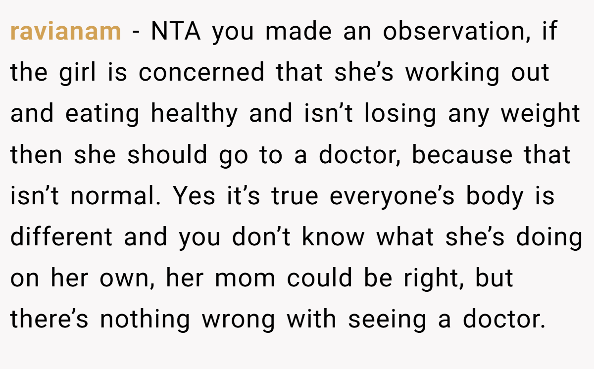 ravianam - NTA you made an observation, if the girl is concerned that she’s working out and eating healthy and isn’t losing any weight then she should go to a doctor, because that isn’t normal. Yes it’s true everyone’s body is different and you don’t know what she’s doing on her own, her mom could be right, but there’s nothing wrong with seeing a doctor.