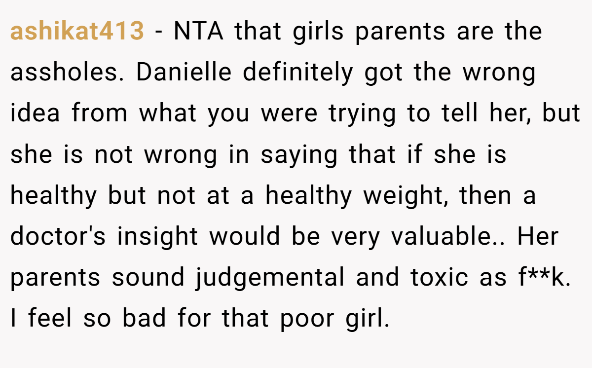 ashikat413 - NTA that girls parents are the assholes. Danielle definitely got the wrong idea from what you were trying to tell her, but she is not wrong in saying that if she is healthy but not at a healthy weight, then a doctor's insight would be very valuable.. Her parents sound judgemental and toxic as f**k. I feel so bad for that poor girl.