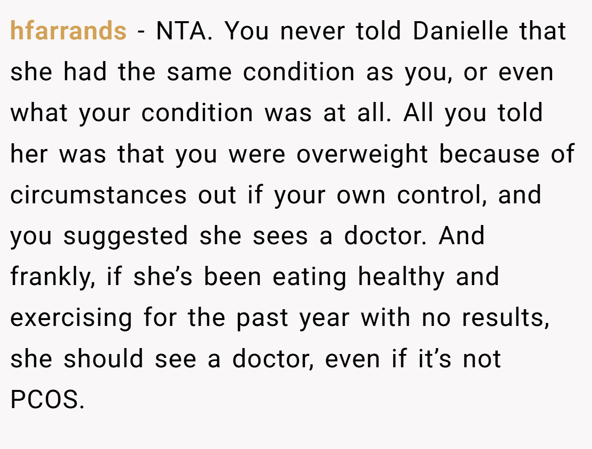 hfarrands - NTA. You never told Danielle that she had the same condition as you, or even what your condition was at all. All you told her was that you were overweight because of circumstances out if your own control, and you suggested she sees a doctor. And frankly, if she’s been eating healthy and exercising for the past year with no results, she should see a doctor, even if it’s not PCOS.