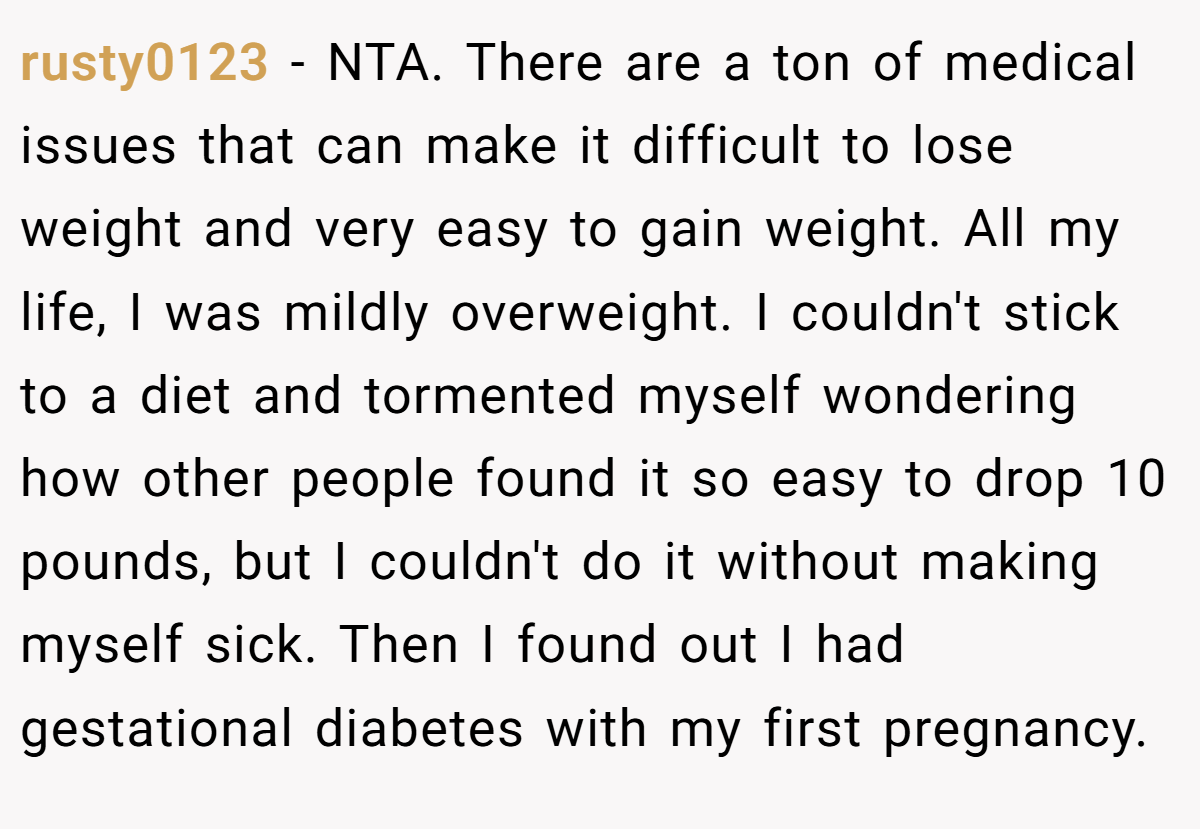 rusty0123 - NTA. There are a ton of medical issues that can make it difficult to lose weight and very easy to gain weight. All my life, I was mildly overweight. I couldn't stick to a diet and tormented myself wondering how other people found it so easy to drop 10 pounds, but I couldn't do it without making myself sick. Then I found out I had gestational diabetes with my first pregnancy.