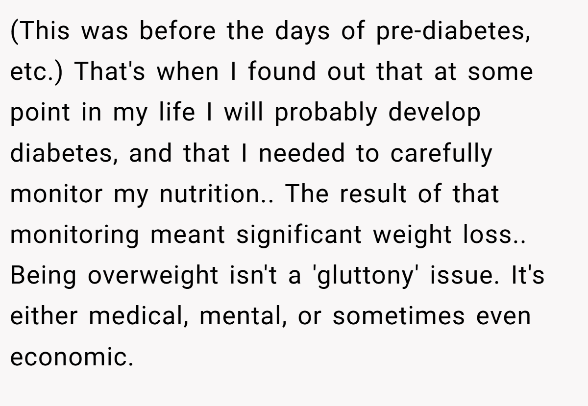 (This was before the days of pre-diabetes, etc.) That's when I found out that at some point in my life I will probably develop diabetes, and that I needed to carefully monitor my nutrition.. The result of that monitoring meant significant weight loss.. Being overweight isn't a 'gluttony' issue. It's either medical, mental, or sometimes even economic.