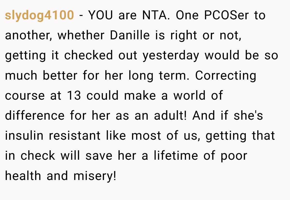slydog4100 - YOU are NTA. One PCOSer to another, whether Danille is right or not, getting it checked out yesterday would be so much better for her long term. Correcting course at 13 could make a world of difference for her as an adult! And if she's insulin resistant like most of us, getting that in check will save her a lifetime of poor health and misery!