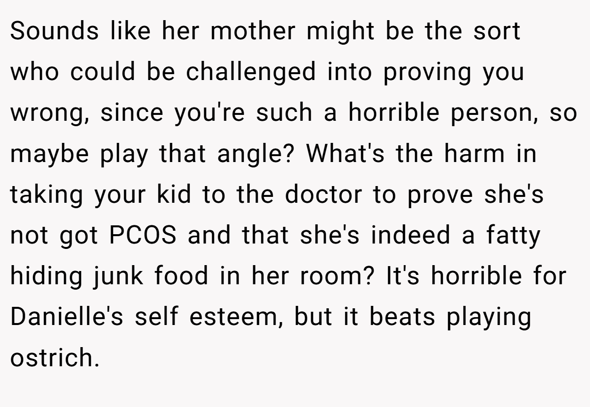 Sounds like her mother might be the sort who could be challenged into proving you wrong, since you're such a horrible person, so maybe play that angle? What's the harm in taking your kid to the doctor to prove she's not got PCOS and that she's indeed a fatty hiding junk food in her room? It's horrible for Danielle's self esteem, but it beats playing ostrich.