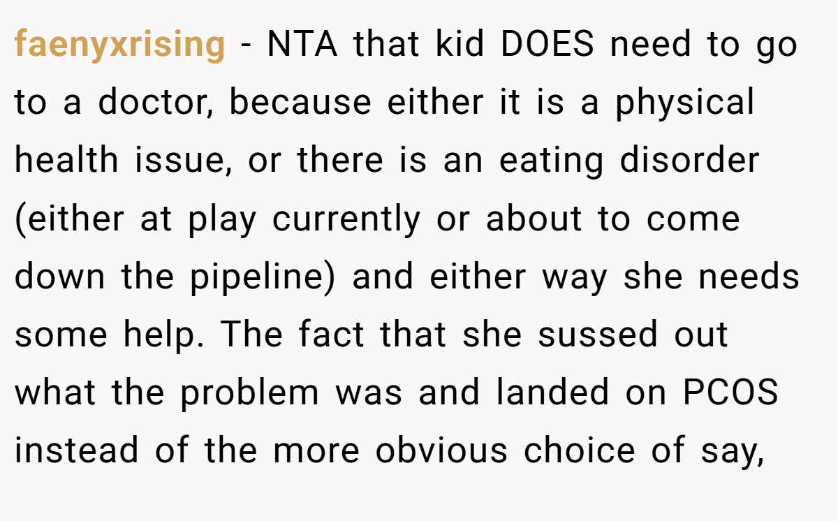 faenyxrising - NTA that kid DOES need to go to a doctor, because either it is a physical health issue, or there is an eating disorder (either at play currently or about to come down the pipeline) and either way she needs some help. The fact that she sussed out what the problem was and landed on PCOS instead of the more obvious choice of say,