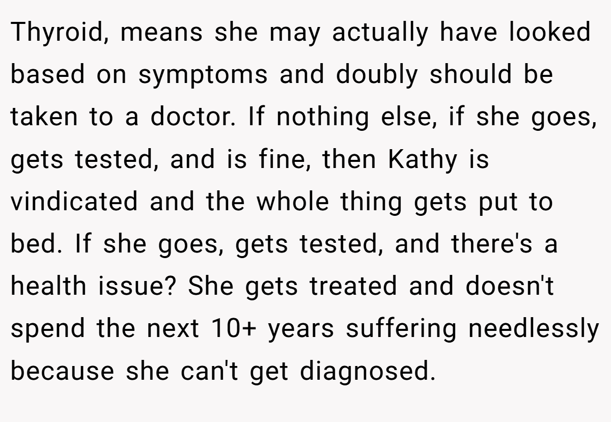 Thyroid, means she may actually have looked based on symptoms and doubly should be taken to a doctor. If nothing else, if she goes, gets tested, and is fine, then Kathy is vindicated and the whole thing gets put to bed. If she goes, gets tested, and there's a health issue? She gets treated and doesn't spend the next 10+ years suffering needlessly because she can't get diagnosed.