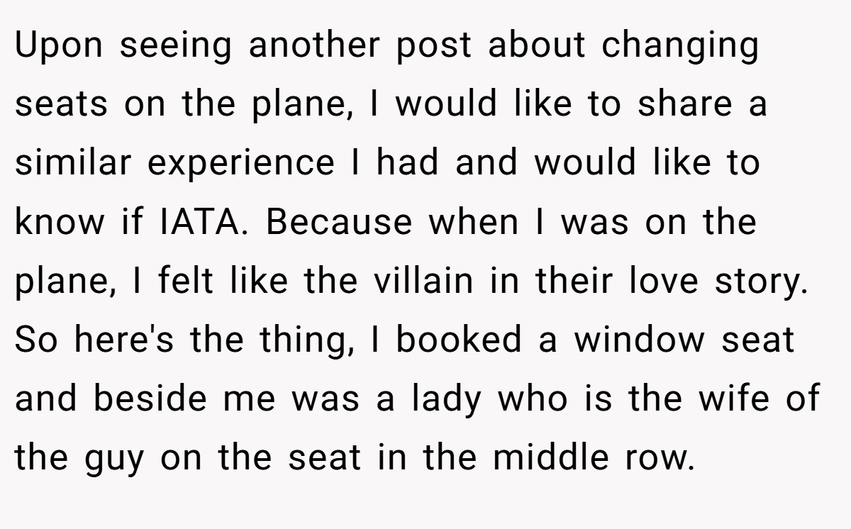 Upon seeing another post about changing seats on the plane, I would like to share a similar experience I had and would like to know if IATA. Because when I was on the plane, I felt like the villain in their love story. So here's the thing, I booked a window seat and beside me was a lady who is the wife of the guy on the seat in the middle row.