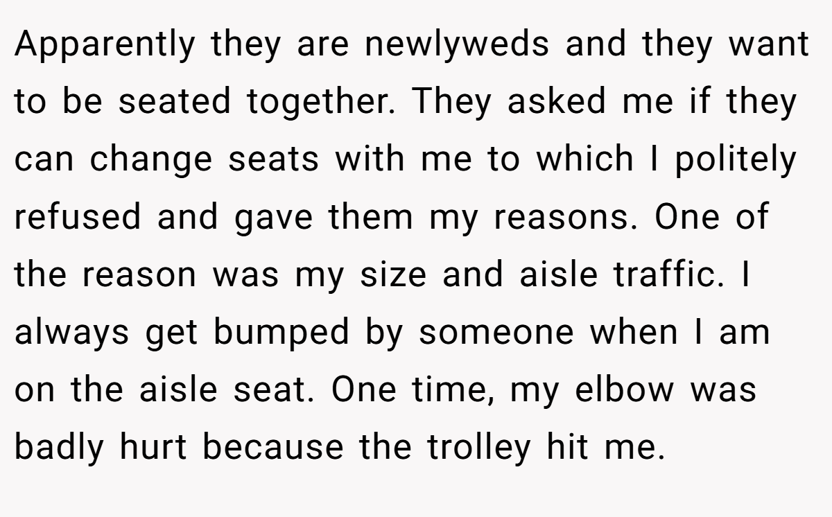 Apparently they are newlyweds and they want to be seated together. They asked me if they can change seats with me to which I politely refused and gave them my reasons. One of the reason was my size and aisle traffic. I always get bumped by someone when I am on the aisle seat. One time, my elbow was badly hurt because the trolley hit me.