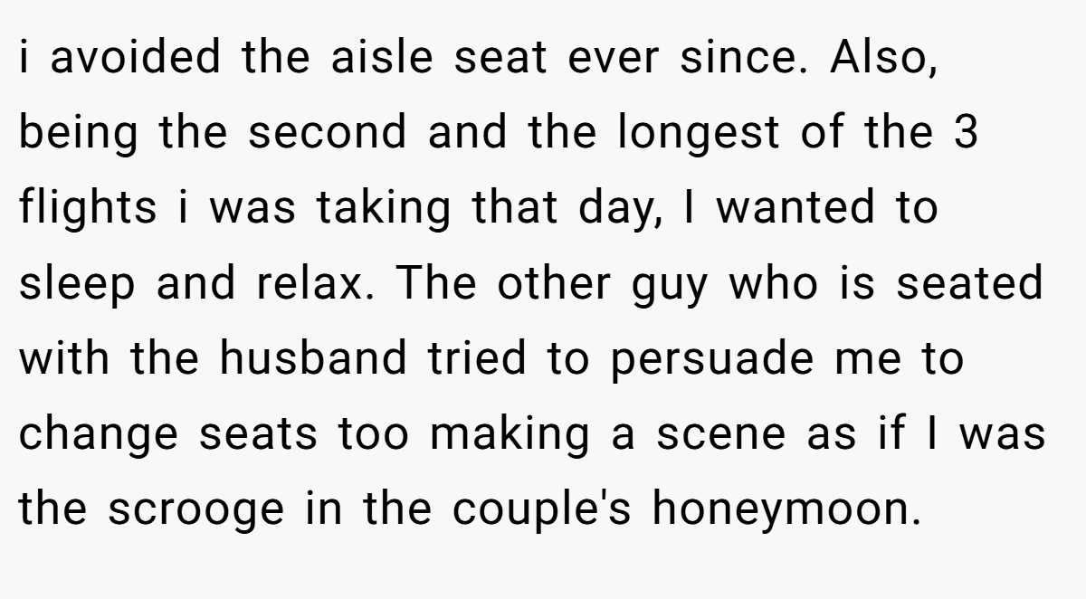 i avoided the aisle seat ever since. Also, being the second and the longest of the 3 flights i was taking that day, I wanted to sleep and relax. The other guy who is seated with the husband tried to persuade me to change seats too making a scene as if I was the scrooge in the couple's honeymoon.