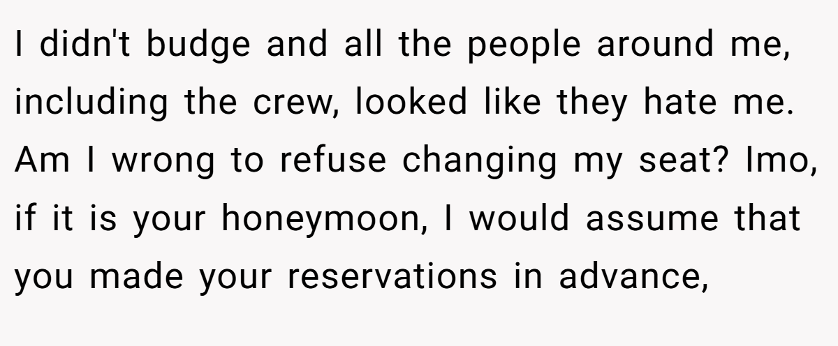 I didn't budge and all the people around me, including the crew, looked like they hate me. Am I wrong to refuse changing my seat? Imo, if it is your honeymoon, I would assume that you made your reservations in advance,