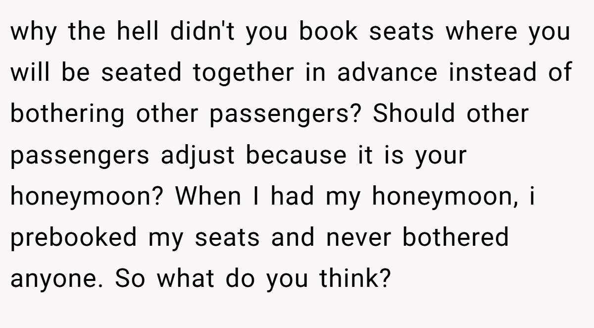 why the hell didn't you book seats where you will be seated together in advance instead of bothering other passengers? Should other passengers adjust because it is your honeymoon? When I had my honeymoon, i prebooked my seats and never bothered anyone. So what do you think?